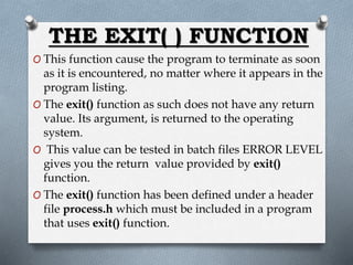THE EXIT( ) FUNCTION
O This function cause the program to terminate as soon
as it is encountered, no matter where it appears in the
program listing.
O The exit() function as such does not have any return
value. Its argument, is returned to the operating
system.
O This value can be tested in batch files ERROR LEVEL
gives you the return value provided by exit()
function.
O The exit() function has been defined under a header
file process.h which must be included in a program
that uses exit() function.
 