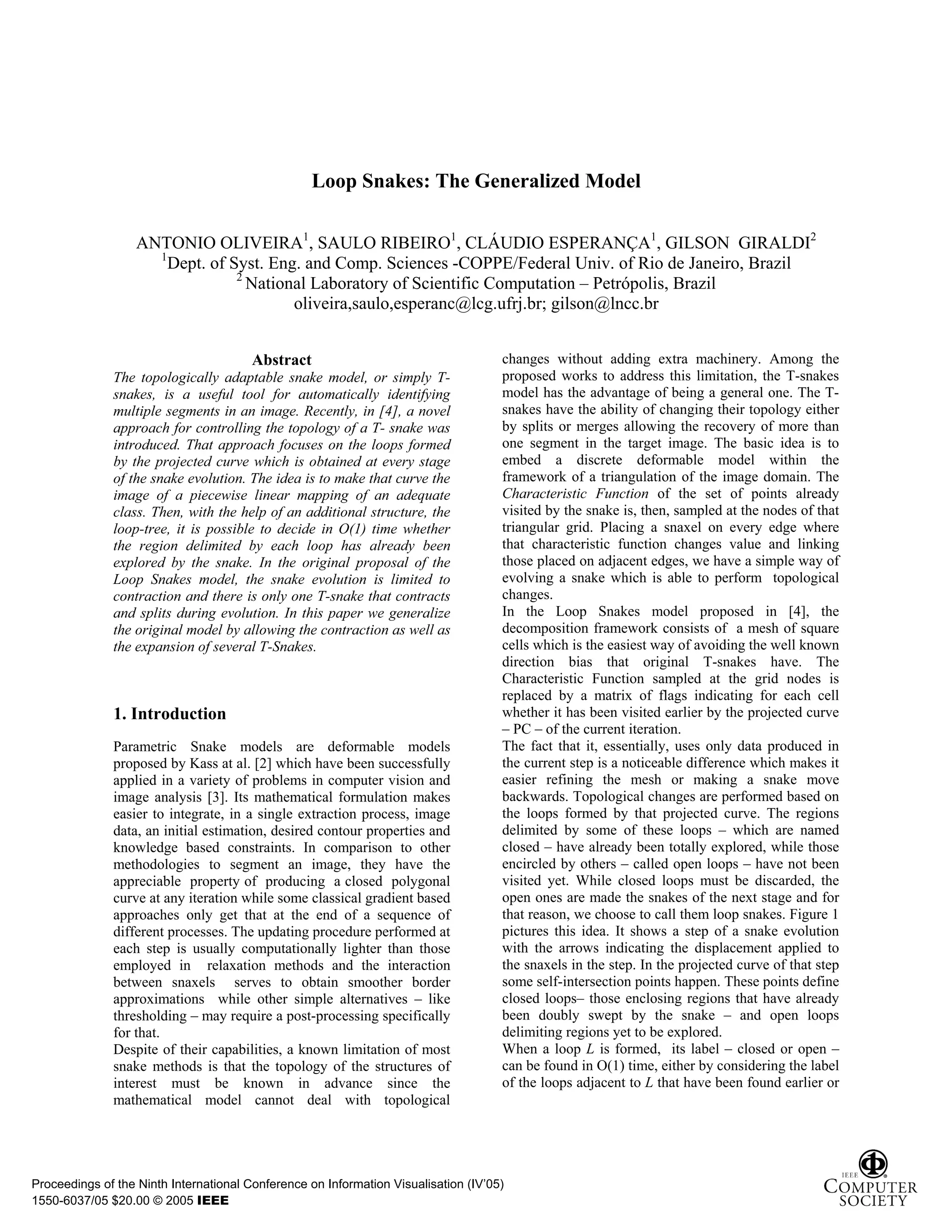 Loop Snakes: The Generalized Model

                   ANTONIO OLIVEIRA1, SAULO RIBEIRO1, CLÁUDIO ESPERANÇA1, GILSON GIRALDI2
                     1
                       Dept. of Syst. Eng. and Comp. Sciences -COPPE/Federal Univ. of Rio de Janeiro, Brazil
                                 2
                                   National Laboratory of Scientific Computation – Petrópolis, Brazil
                                         oliveira,saulo,esperanc@lcg.ufrj.br; gilson@lncc.br


                                        Abstract                                     changes without adding extra machinery. Among the
              The topologically adaptable snake model, or simply T-                  proposed works to address this limitation, the T-snakes
              snakes, is a useful tool for automatically identifying                 model has the advantage of being a general one. The T-
              multiple segments in an image. Recently, in [4], a novel               snakes have the ability of changing their topology either
              approach for controlling the topology of a T- snake was                by splits or merges allowing the recovery of more than
              introduced. That approach focuses on the loops formed                  one segment in the target image. The basic idea is to
              by the projected curve which is obtained at every stage                embed a discrete deformable model within the
              of the snake evolution. The idea is to make that curve the             framework of a triangulation of the image domain. The
              image of a piecewise linear mapping of an adequate                     Characteristic Function of the set of points already
              class. Then, with the help of an additional structure, the             visited by the snake is, then, sampled at the nodes of that
              loop-tree, it is possible to decide in O(1) time whether               triangular grid. Placing a snaxel on every edge where
              the region delimited by each loop has already been                     that characteristic function changes value and linking
              explored by the snake. In the original proposal of the                 those placed on adjacent edges, we have a simple way of
              Loop Snakes model, the snake evolution is limited to                   evolving a snake which is able to perform topological
              contraction and there is only one T-snake that contracts               changes.
              and splits during evolution. In this paper we generalize               In the Loop Snakes model proposed in [4], the
              the original model by allowing the contraction as well as              decomposition framework consists of a mesh of square
              the expansion of several T-Snakes.                                     cells which is the easiest way of avoiding the well known
                                                                                     direction bias that original T-snakes have. The
                                                                                     Characteristic Function sampled at the grid nodes is
                                                                                     replaced by a matrix of flags indicating for each cell
              1. Introduction                                                        whether it has been visited earlier by the projected curve
                                                                                     – PC – of the current iteration.
              Parametric Snake models are deformable models                          The fact that it, essentially, uses only data produced in
              proposed by Kass at al. [2] which have been successfully               the current step is a noticeable difference which makes it
              applied in a variety of problems in computer vision and                easier refining the mesh or making a snake move
              image analysis [3]. Its mathematical formulation makes                 backwards. Topological changes are performed based on
              easier to integrate, in a single extraction process, image             the loops formed by that projected curve. The regions
              data, an initial estimation, desired contour properties and            delimited by some of these loops – which are named
              knowledge based constraints. In comparison to other                    closed – have already been totally explored, while those
              methodologies to segment an image, they have the                       encircled by others – called open loops – have not been
              appreciable property of producing a closed polygonal                   visited yet. While closed loops must be discarded, the
              curve at any iteration while some classical gradient based             open ones are made the snakes of the next stage and for
              approaches only get that at the end of a sequence of                   that reason, we choose to call them loop snakes. Figure 1
              different processes. The updating procedure performed at               pictures this idea. It shows a step of a snake evolution
              each step is usually computationally lighter than those                with the arrows indicating the displacement applied to
              employed in relaxation methods and the interaction                     the snaxels in the step. In the projected curve of that step
              between snaxels serves to obtain smoother border                       some self-intersection points happen. These points define
              approximations while other simple alternatives – like                  closed loops– those enclosing regions that have already
              thresholding – may require a post-processing specifically              been doubly swept by the snake – and open loops
              for that.                                                              delimiting regions yet to be explored.
              Despite of their capabilities, a known limitation of most              When a loop L is formed, its label – closed or open –
              snake methods is that the topology of the structures of                can be found in O(1) time, either by considering the label
              interest must be known in advance since the                            of the loops adjacent to L that have been found earlier or
              mathematical model cannot deal with topological




Proceedings of the Ninth International Conference on Information Visualisation (IV’05)
1550-6037/05 $20.00 © 2005 IEEE
 