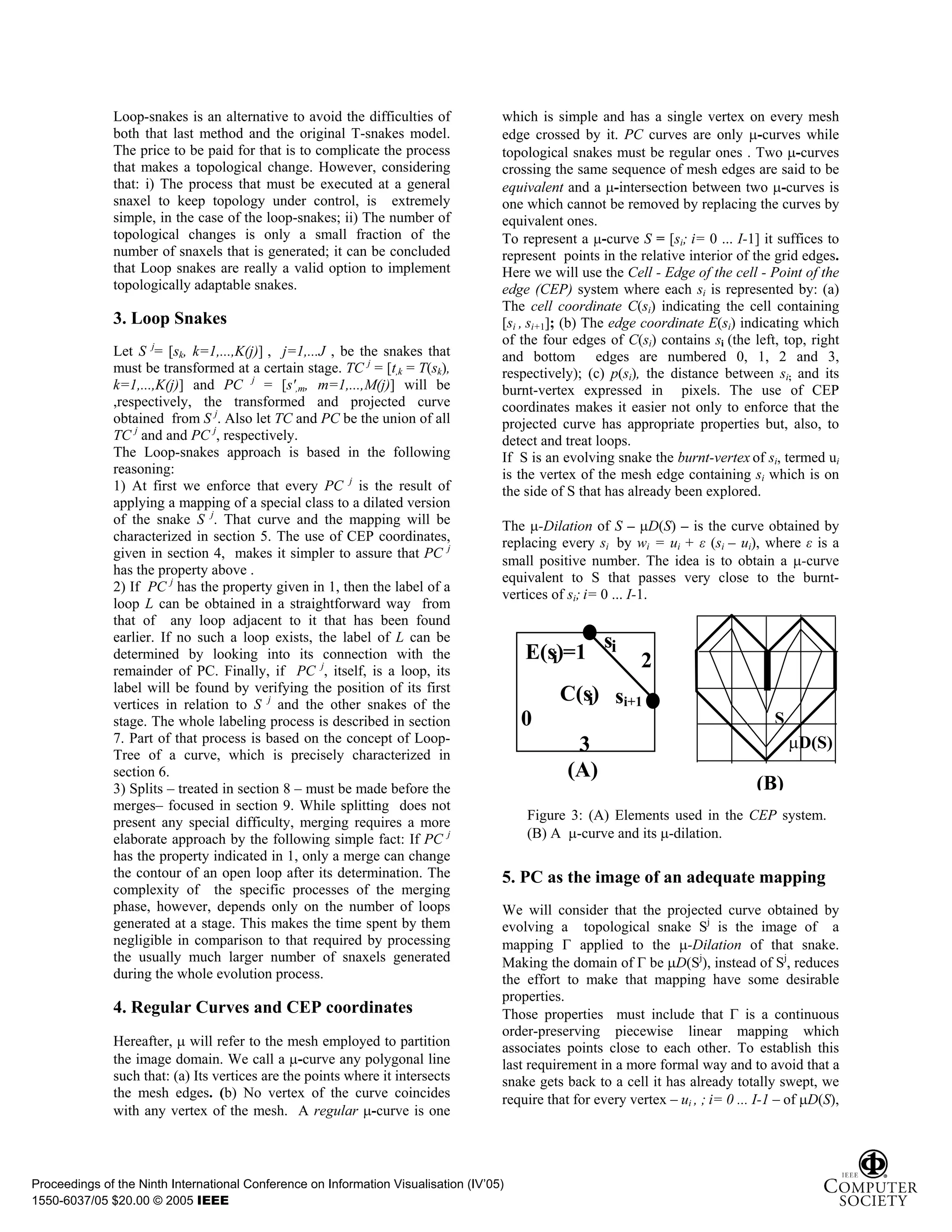Loop-snakes is an alternative to avoid the difficulties of             which is simple and has a single vertex on every mesh
              both that last method and the original T-snakes model.                 edge crossed by it. PC curves are only -curves while
              The price to be paid for that is to complicate the process             topological snakes must be regular ones . Two -curves
              that makes a topological change. However, considering                  crossing the same sequence of mesh edges are said to be
              that: i) The process that must be executed at a general                equivalent and a -intersection between two -curves is
              snaxel to keep topology under control, is extremely                    one which cannot be removed by replacing the curves by
              simple, in the case of the loop-snakes; ii) The number of              equivalent ones.
              topological changes is only a small fraction of the                    To represent a -curve S = [si; i= 0 ... I-1] it suffices to
              number of snaxels that is generated; it can be concluded               represent points in the relative interior of the grid edges.
              that Loop snakes are really a valid option to implement                Here we will use the Cell - Edge of the cell - Point of the
              topologically adaptable snakes.                                        edge (CEP) system where each si is represented by: (a)
                                                                                     The cell coordinate C(si) indicating the cell containing
              3. Loop Snakes                                                         [si , si+1]; (b) The edge coordinate E(si) indicating which
                                                                                     of the four edges of C(si) contains si (the left, top, right
              Let S j= [sk, k=1,...,K(j)] , j=1,...J , be the snakes that            and bottom edges are numbered 0, 1, 2 and 3,
              must be transformed at a certain stage. TC j = [t,k = T(sk),           respectively); (c) p(si), the distance between si; and its
              k=1,...,K(j)] and PC j = [s',m, m=1,...,M(j)] will be                  burnt-vertex expressed in pixels. The use of CEP
              ,respectively, the transformed and projected curve                     coordinates makes it easier not only to enforce that the
              obtained from S j. Also let TC and PC be the union of all              projected curve has appropriate properties but, also, to
              TC j and and PC j, respectively.                                       detect and treat loops.
              The Loop-snakes approach is based in the following                     If S is an evolving snake the burnt-vertex of si, termed ui
              reasoning:                                                             is the vertex of the mesh edge containing si which is on
              1) At first we enforce that every PC j is the result of                the side of S that has already been explored.
              applying a mapping of a special class to a dilated version
              of the snake S j. That curve and the mapping will be                   The -Dilation of S – D(S) – is the curve obtained by
              characterized in section 5. The use of CEP coordinates,                replacing every si by wi = ui + (si – ui), where is a
              given in section 4, makes it simpler to assure that PC j
                                                                                     small positive number. The idea is to obtain a -curve
              has the property above .
                                                                                     equivalent to S that passes very close to the burnt-
              2) If PC j has the property given in 1, then the label of a
                                                                                     vertices of si; i= 0 ... I-1.
              loop L can be obtained in a straightforward way from
              that of any loop adjacent to it that has been found
              earlier. If no such a loop exists, the label of L can be                                 si
              determined by looking into its connection with the                         E(s)=1
                                                                                            i                 2
              remainder of PC. Finally, if PC j, itself, is a loop, its
              label will be found by verifying the position of its first
              vertices in relation to S j and the other snakes of the
                                                                                               C(s) si+1
                                                                                                  i
              stage. The whole labeling process is described in section                  0                                             S
              7. Part of that process is based on the concept of Loop-
              Tree of a curve, which is precisely characterized in
                                                                                                  3                                        D(S)
              section 6.                                                                         (A)
              3) Splits – treated in section 8 – must be made before the                                                           (B)
              merges– focused in section 9. While splitting does not
              present any special difficulty, merging requires a more                    Figure 3: (A) Elements used in the CEP system.
              elaborate approach by the following simple fact: If PC j                   (B) A -curve and its -dilation.
              has the property indicated in 1, only a merge can change
              the contour of an open loop after its determination. The               5. PC as the image of an adequate mapping
              complexity of the specific processes of the merging
              phase, however, depends only on the number of loops                    We will consider that the projected curve obtained by
              generated at a stage. This makes the time spent by them                evolving a topological snake Sj is the image of a
              negligible in comparison to that required by processing                mapping       applied to the -Dilation of that snake.
              the usually much larger number of snaxels generated                    Making the domain of be D(Sj), instead of Sj, reduces
              during the whole evolution process.                                    the effort to make that mapping have some desirable
                                                                                     properties.
              4. Regular Curves and CEP coordinates                                  Those properties must include that            is a continuous
                                                                                     order-preserving piecewise linear mapping which
              Hereafter, will refer to the mesh employed to partition                associates points close to each other. To establish this
              the image domain. We call a -curve any polygonal line                  last requirement in a more formal way and to avoid that a
              such that: (a) Its vertices are the points where it intersects         snake gets back to a cell it has already totally swept, we
              the mesh edges. (b) No vertex of the curve coincides                   require that for every vertex – ui , ; i= 0 ... I-1 – of D(S),
              with any vertex of the mesh. A regular -curve is one



Proceedings of the Ninth International Conference on Information Visualisation (IV’05)
1550-6037/05 $20.00 © 2005 IEEE
 