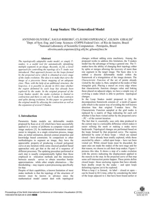 Loop Snakes: The Generalized Model

                   ANTONIO OLIVEIRA1, SAULO RIBEIRO1, CLÁUDIO ESPERANÇA1, GILSON GIRALDI2
                     1
                       Dept. of Syst. Eng. and Comp. Sciences -COPPE/Federal Univ. of Rio de Janeiro, Brazil
                                 2
                                   National Laboratory of Scientific Computation – Petrópolis, Brazil
                                         oliveira,saulo,esperanc@lcg.ufrj.br; gilson@lncc.br


                                        Abstract                                     changes without adding extra machinery. Among the
              The topologically adaptable snake model, or simply T-                  proposed works to address this limitation, the T-snakes
              snakes, is a useful tool for automatically identifying                 model has the advantage of being a general one. The T-
              multiple segments in an image. Recently, in [4], a novel               snakes have the ability of changing their topology either
              approach for controlling the topology of a T- snake was                by splits or merges allowing the recovery of more than
              introduced. That approach focuses on the loops formed                  one segment in the target image. The basic idea is to
              by the projected curve which is obtained at every stage                embed a discrete deformable model within the
              of the snake evolution. The idea is to make that curve the             framework of a triangulation of the image domain. The
              image of a piecewise linear mapping of an adequate                     Characteristic Function of the set of points already
              class. Then, with the help of an additional structure, the             visited by the snake is, then, sampled at the nodes of that
              loop-tree, it is possible to decide in O(1) time whether               triangular grid. Placing a snaxel on every edge where
              the region delimited by each loop has already been                     that characteristic function changes value and linking
              explored by the snake. In the original proposal of the                 those placed on adjacent edges, we have a simple way of
              Loop Snakes model, the snake evolution is limited to                   evolving a snake which is able to perform topological
              contraction and there is only one T-snake that contracts               changes.
              and splits during evolution. In this paper we generalize               In the Loop Snakes model proposed in [4], the
              the original model by allowing the contraction as well as              decomposition framework consists of a mesh of square
              the expansion of several T-Snakes.                                     cells which is the easiest way of avoiding the well known
                                                                                     direction bias that original T-snakes have. The
                                                                                     Characteristic Function sampled at the grid nodes is
                                                                                     replaced by a matrix of flags indicating for each cell
              1. Introduction                                                        whether it has been visited earlier by the projected curve
                                                                                     – PC – of the current iteration.
              Parametric Snake models are deformable models                          The fact that it, essentially, uses only data produced in
              proposed by Kass at al. [2] which have been successfully               the current step is a noticeable difference which makes it
              applied in a variety of problems in computer vision and                easier refining the mesh or making a snake move
              image analysis [3]. Its mathematical formulation makes                 backwards. Topological changes are performed based on
              easier to integrate, in a single extraction process, image             the loops formed by that projected curve. The regions
              data, an initial estimation, desired contour properties and            delimited by some of these loops – which are named
              knowledge based constraints. In comparison to other                    closed – have already been totally explored, while those
              methodologies to segment an image, they have the                       encircled by others – called open loops – have not been
              appreciable property of producing a closed polygonal                   visited yet. While closed loops must be discarded, the
              curve at any iteration while some classical gradient based             open ones are made the snakes of the next stage and for
              approaches only get that at the end of a sequence of                   that reason, we choose to call them loop snakes. Figure 1
              different processes. The updating procedure performed at               pictures this idea. It shows a step of a snake evolution
              each step is usually computationally lighter than those                with the arrows indicating the displacement applied to
              employed in relaxation methods and the interaction                     the snaxels in the step. In the projected curve of that step
              between snaxels serves to obtain smoother border                       some self-intersection points happen. These points define
              approximations while other simple alternatives – like                  closed loops– those enclosing regions that have already
              thresholding – may require a post-processing specifically              been doubly swept by the snake – and open loops
              for that.                                                              delimiting regions yet to be explored.
              Despite of their capabilities, a known limitation of most              When a loop L is formed, its label – closed or open –
              snake methods is that the topology of the structures of                can be found in O(1) time, either by considering the label
              interest must be known in advance since the                            of the loops adjacent to L that have been found earlier or
              mathematical model cannot deal with topological




Proceedings of the Ninth International Conference on Information Visualisation (IV’05)
1550-6037/05 $20.00 © 2005 IEEE
 