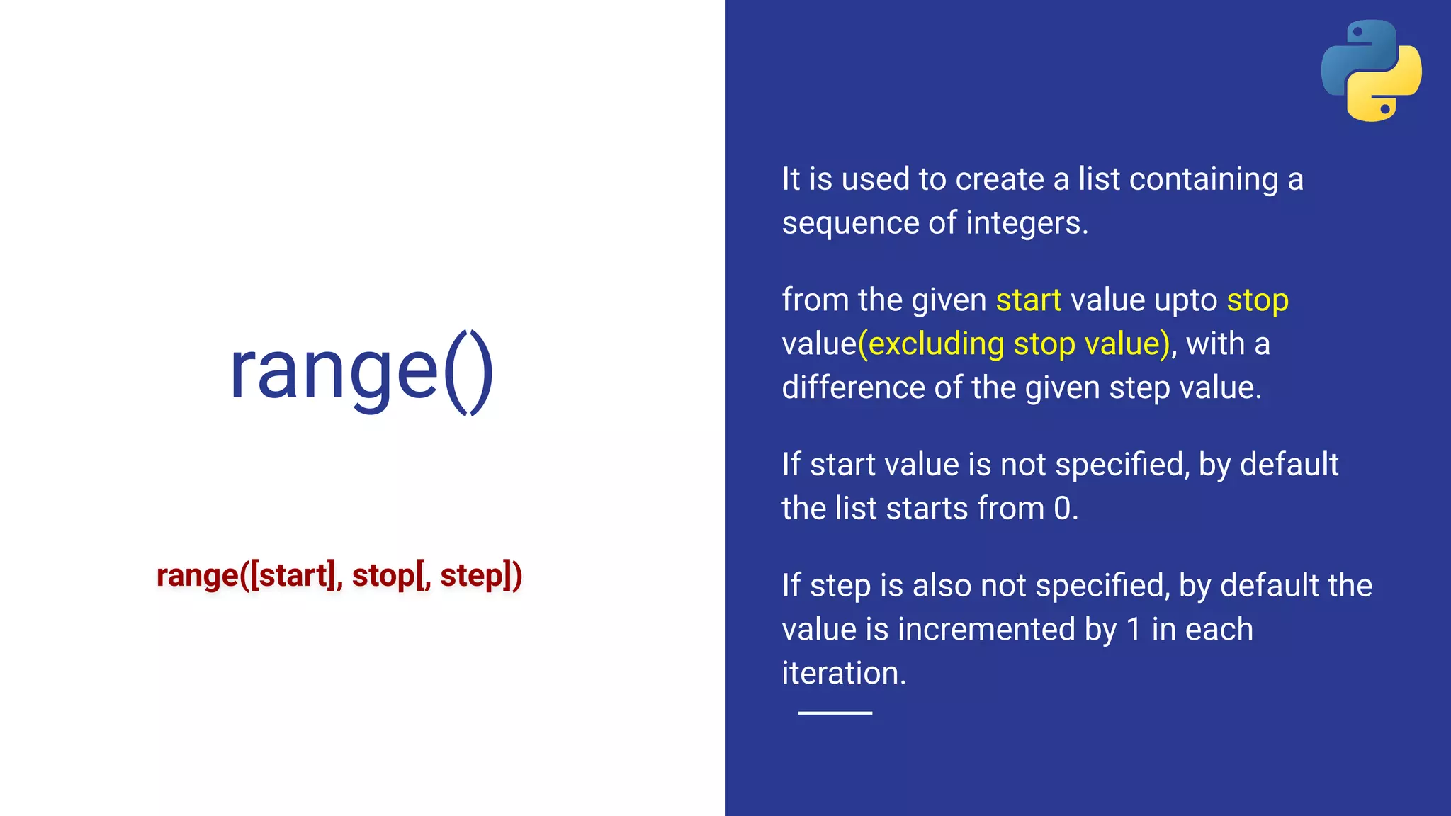 range()
It is used to create a list containing a
sequence of integers.
from the given start value upto stop
value(excluding stop value), with a
difference of the given step value.
If start value is not speciﬁed, by default
the list starts from 0.
If step is also not speciﬁed, by default the
value is incremented by 1 in each
iteration.
range([start], stop[, step])
 