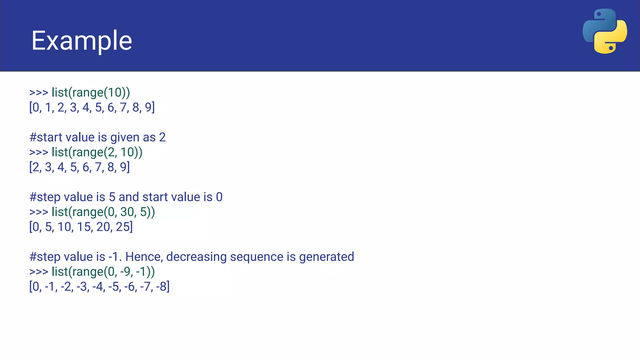 Example
>>> list(range(10))
[0, 1, 2, 3, 4, 5, 6, 7, 8, 9]
#start value is given as 2
>>> list(range(2, 10))
[2, 3, 4, 5, 6, 7, 8, 9]
#step value is 5 and start value is 0
>>> list(range(0, 30, 5))
[0, 5, 10, 15, 20, 25]
#step value is -1. Hence, decreasing sequence is generated
>>> list(range(0, -9, -1))
[0, -1, -2, -3, -4, -5, -6, -7, -8]
Example
 