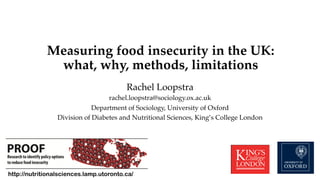 Measuring food insecurity in the UK: !
what, why, methods, limitations"
Rachel Loopstra!
rachel.loopstra@sociology.ox.ac.uk!
Department of Sociology, University of Oxford!
Division of Diabetes and Nutritional Sciences, King’s College London!
!
http://nutritionalsciences.lamp.utoronto.ca/
 