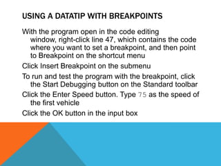 Use the keyword While if you want to continue execution of the loop while the condition is true. Use the keyword Until if you want to continue execution until the condition is trueUsing a DataTip with BreakpointsResolving defects in code is called debuggingA good way to collect information is to pause the execution of the code where a possible error could occurBreakpoints are stop points placed in the code to tell the Visual Studio 2010 debugger where and when to pause the execution of the applicationWhile in break mode, you can examine the values in all variables that are within the scope of execution through the use of DataTips