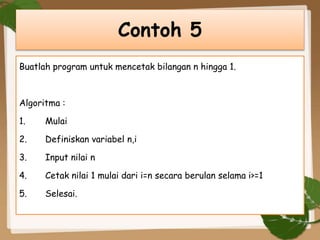 Buatlah program untuk mencetak bilangan n hingga 1.
Algoritma :
1. Mulai
2. Definiskan variabel n,i
3. Input nilai n
4. Cetak nilai 1 mulai dari i=n secara berulan selama i>=1
5. Selesai.
Contoh 5
 