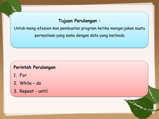 Tujuan Perulangan :
Untuk meng-efesien-kan pembuatan program ketika mengerjakan suatu
pernyataan yang sama dengan data yang berbeda
Perintah Perulangan
1. For
2. While – do
3. Repeat - until
 