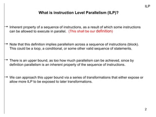2
ILP
What is instruction Level Parallelism (ILP)?
Inherent property of a sequence of instructions, as a result of which some instructions
can be allowed to execute in parallel.
There is an upper bound, as too how much parallelism can be achieved, since by
definition parallelism is an inherent property of the sequence of instructions.
(This shall be our definition)
Note that this definition implies parallelism across a sequence of instructions (block).
This could be a loop, a conditional, or some other valid sequence of statements.
We can approach this upper bound via a series of transformations that either expose or
allow more ILP to be exposed to later transformations.
 