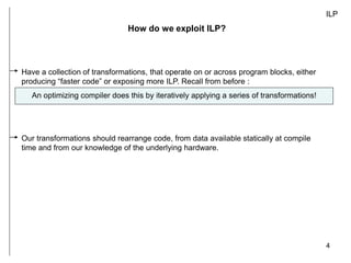 4
ILP
How do we exploit ILP?
Have a collection of transformations, that operate on or across program blocks, either
producing “faster code” or exposing more ILP. Recall from before :
An optimizing compiler does this by iteratively applying a series of transformations!
Our transformations should rearrange code, from data available statically at compile
time and from our knowledge of the underlying hardware.
 