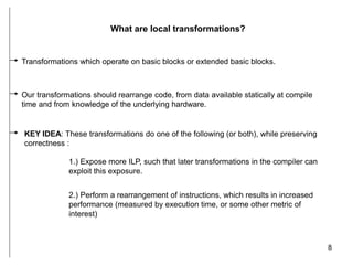 8
What are local transformations?
Transformations which operate on basic blocks or extended basic blocks.
Our transformations should rearrange code, from data available statically at compile
time and from knowledge of the underlying hardware.
KEY IDEA: These transformations do one of the following (or both), while preserving
correctness :
1.) Expose more ILP, such that later transformations in the compiler can
exploit this exposure.
2.) Perform a rearrangement of instructions, which results in increased
performance (measured by execution time, or some other metric of
interest)
 