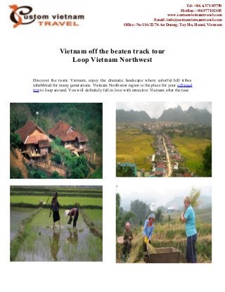 Vietnam off the beaten track tour
Loop Vietnam Northwest
Discover the rustic Vietnam, enjoy the dramatic landscape where colorful hill tribes
inhabbited for many generations. Vietnam Northwest region is the place for your off-road
trip to loop around. You will definitely fall in love with attractive Vietnam after the tour.
Tel: +84.4.371 85750
Hotline: +84.977102103
www.customvietnamtravel.com
Email: info@customvietnamtravel.com
Office: No 116/32/76 An Duong, Tay Ho, Hanoi, Vietnam
 