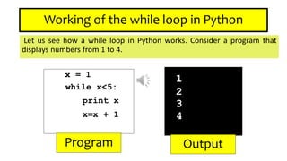 Working of the while loop in Python
Let us see how a while loop in Python works. Consider a program that
displays numbers from 1 to 4.
x = 1
while x<5:
print x
x=x + 1
1
2
3
4
Program Output
 