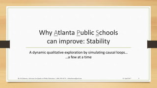 Why Atlanta Public Schools
can improve: Stability
A dynamic qualitative exploration by simulating causal loops…
…a few at a time
14 April 2017By Ed Johnson, Advocate for Quality in Public Education | (404) 505-8176 | edwjohnson@aol.com 4
 