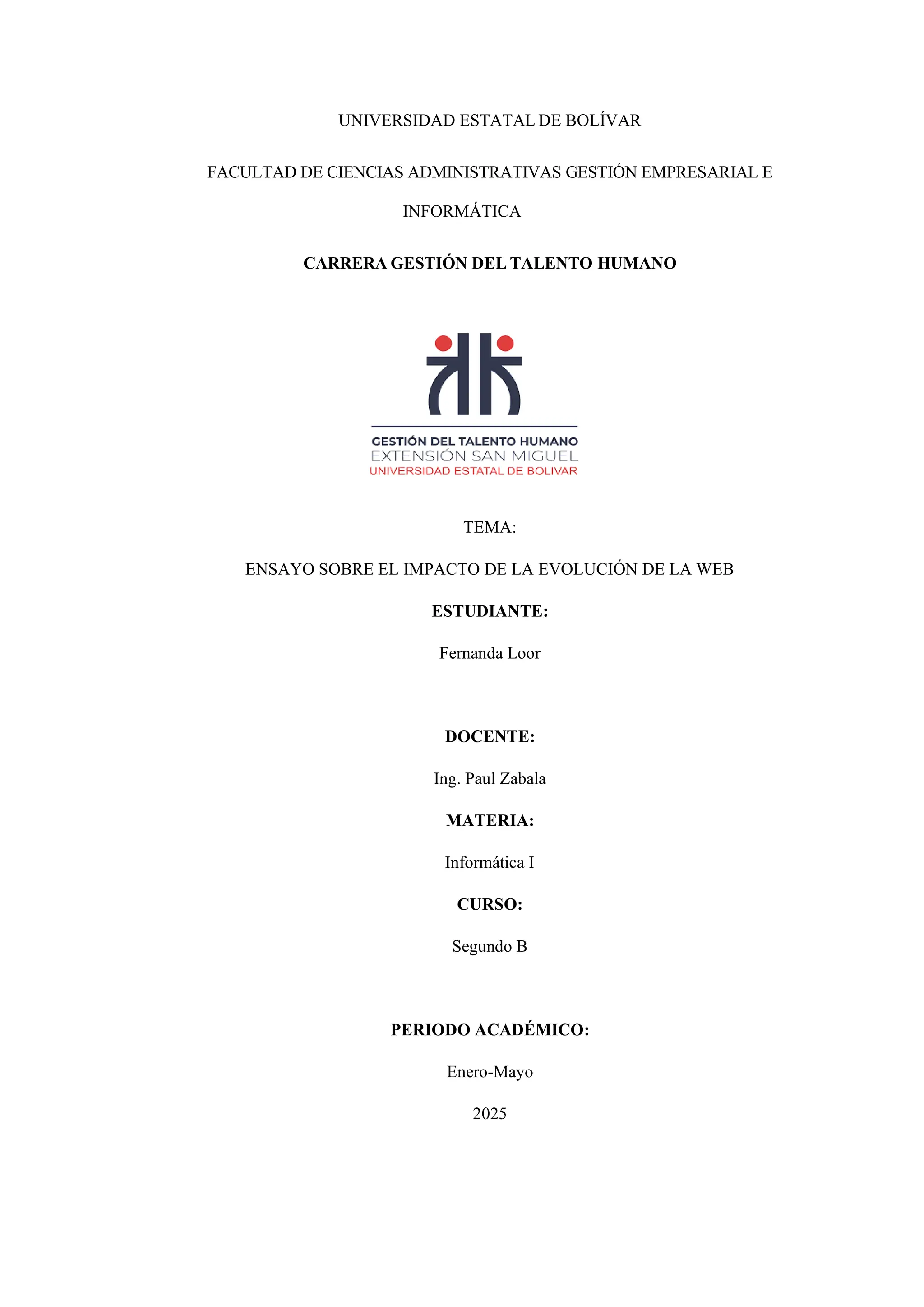 UNIVERSIDAD ESTATAL DE BOLÍVAR
FACULTAD DE CIENCIAS ADMINISTRATIVAS GESTIÓN EMPRESARIAL E
INFORMÁTICA
CARRERA GESTIÓN DEL TALENTO HUMANO
TEMA:
ENSAYO SOBRE EL IMPACTO DE LA EVOLUCIÓN DE LA WEB
ESTUDIANTE:
Fernanda Loor
DOCENTE:
Ing. Paul Zabala
MATERIA:
Informática I
CURSO:
Segundo B
PERIODO ACADÉMICO:
Enero-Mayo
2025
 