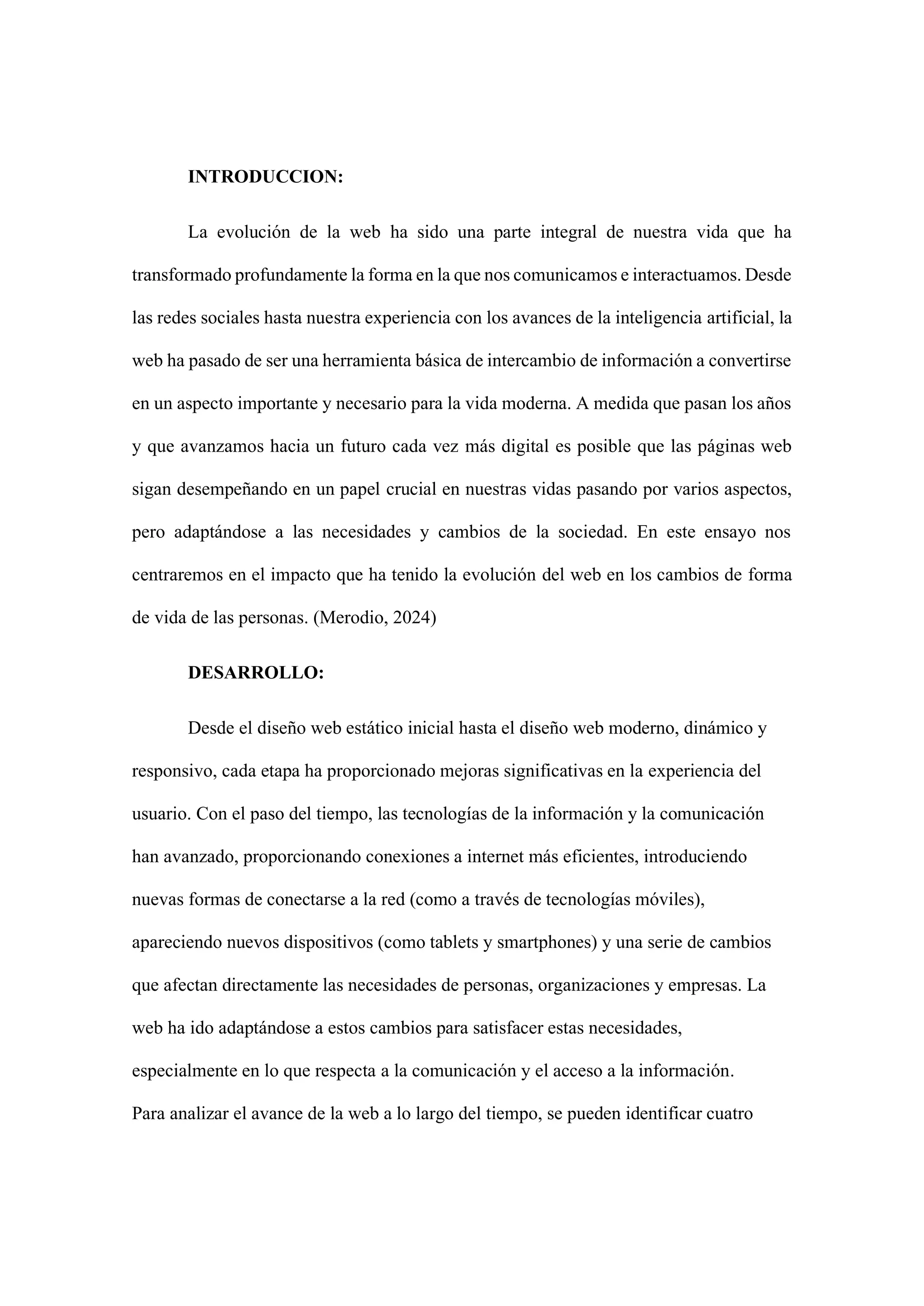 INTRODUCCION:
La evolución de la web ha sido una parte integral de nuestra vida que ha
transformado profundamente la forma en la que nos comunicamos e interactuamos. Desde
las redes sociales hasta nuestra experiencia con los avances de la inteligencia artificial, la
web ha pasado de ser una herramienta básica de intercambio de información a convertirse
en un aspecto importante y necesario para la vida moderna. A medida que pasan los años
y que avanzamos hacia un futuro cada vez más digital es posible que las páginas web
sigan desempeñando en un papel crucial en nuestras vidas pasando por varios aspectos,
pero adaptándose a las necesidades y cambios de la sociedad. En este ensayo nos
centraremos en el impacto que ha tenido la evolución del web en los cambios de forma
de vida de las personas. (Merodio, 2024)
DESARROLLO:
Desde el diseño web estático inicial hasta el diseño web moderno, dinámico y
responsivo, cada etapa ha proporcionado mejoras significativas en la experiencia del
usuario. Con el paso del tiempo, las tecnologías de la información y la comunicación
han avanzado, proporcionando conexiones a internet más eficientes, introduciendo
nuevas formas de conectarse a la red (como a través de tecnologías móviles),
apareciendo nuevos dispositivos (como tablets y smartphones) y una serie de cambios
que afectan directamente las necesidades de personas, organizaciones y empresas. La
web ha ido adaptándose a estos cambios para satisfacer estas necesidades,
especialmente en lo que respecta a la comunicación y el acceso a la información.
Para analizar el avance de la web a lo largo del tiempo, se pueden identificar cuatro
 