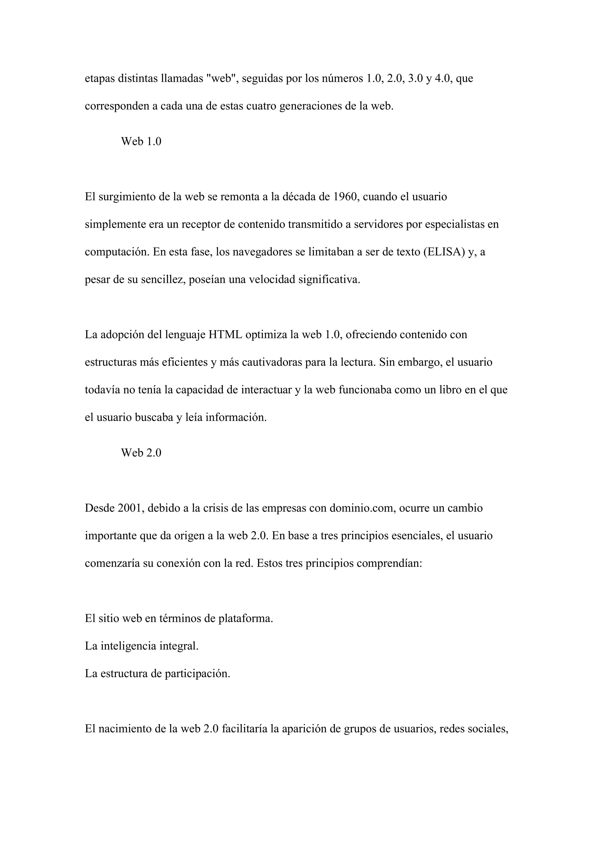 etapas distintas llamadas "web", seguidas por los números 1.0, 2.0, 3.0 y 4.0, que
corresponden a cada una de estas cuatro generaciones de la web.
Web 1.0
El surgimiento de la web se remonta a la década de 1960, cuando el usuario
simplemente era un receptor de contenido transmitido a servidores por especialistas en
computación. En esta fase, los navegadores se limitaban a ser de texto (ELISA) y, a
pesar de su sencillez, poseían una velocidad significativa.
La adopción del lenguaje HTML optimiza la web 1.0, ofreciendo contenido con
estructuras más eficientes y más cautivadoras para la lectura. Sin embargo, el usuario
todavía no tenía la capacidad de interactuar y la web funcionaba como un libro en el que
el usuario buscaba y leía información.
Web 2.0
Desde 2001, debido a la crisis de las empresas con dominio.com, ocurre un cambio
importante que da origen a la web 2.0. En base a tres principios esenciales, el usuario
comenzaría su conexión con la red. Estos tres principios comprendían:
El sitio web en términos de plataforma.
La inteligencia integral.
La estructura de participación.
El nacimiento de la web 2.0 facilitaría la aparición de grupos de usuarios, redes sociales,
 