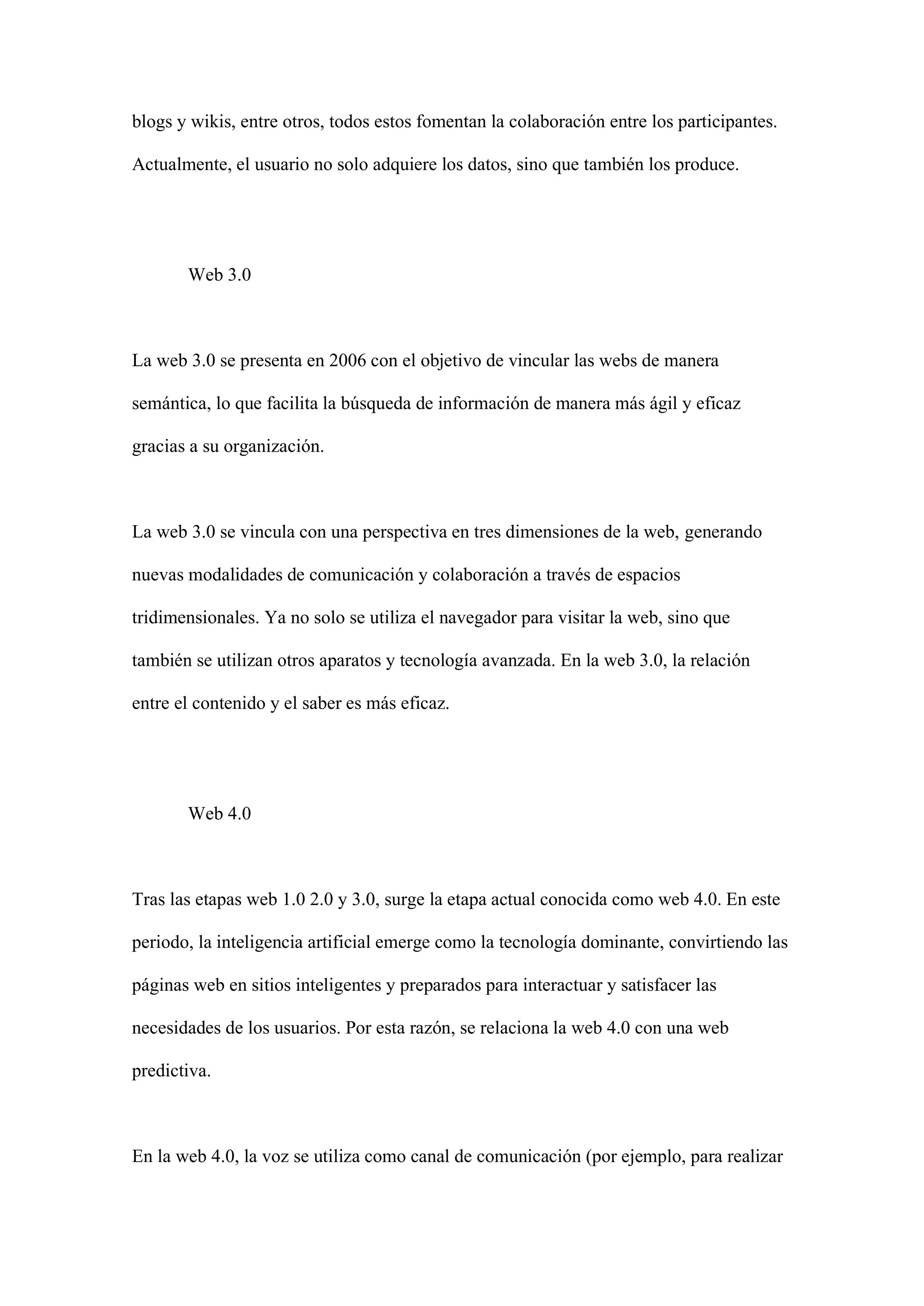 blogs y wikis, entre otros, todos estos fomentan la colaboración entre los participantes.
Actualmente, el usuario no solo adquiere los datos, sino que también los produce.
Web 3.0
La web 3.0 se presenta en 2006 con el objetivo de vincular las webs de manera
semántica, lo que facilita la búsqueda de información de manera más ágil y eficaz
gracias a su organización.
La web 3.0 se vincula con una perspectiva en tres dimensiones de la web, generando
nuevas modalidades de comunicación y colaboración a través de espacios
tridimensionales. Ya no solo se utiliza el navegador para visitar la web, sino que
también se utilizan otros aparatos y tecnología avanzada. En la web 3.0, la relación
entre el contenido y el saber es más eficaz.
Web 4.0
Tras las etapas web 1.0 2.0 y 3.0, surge la etapa actual conocida como web 4.0. En este
periodo, la inteligencia artificial emerge como la tecnología dominante, convirtiendo las
páginas web en sitios inteligentes y preparados para interactuar y satisfacer las
necesidades de los usuarios. Por esta razón, se relaciona la web 4.0 con una web
predictiva.
En la web 4.0, la voz se utiliza como canal de comunicación (por ejemplo, para realizar
 