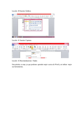 Lección 40 Insertar Gráficos
Lección 41 Insertar Capturas
Lección 42 Recomendaciones Finales
Esta práctica es muy ya que podemos aprender mejor acerca de Word y así utilizar mejor
sus herramientas.
 