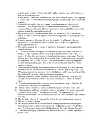 aesthetic value of a face. We are pleased by a plain cigarette case and not having to
wear red velvet trousers, etc.
11. A plain piece of furniture is more beautiful than inlaid museum pieces. The language
of Goethe [the 18th
century German literary figure] is more beautiful than ornamented
language.
12. The state [believing] its duty is to impede cultural development reintroduced
ornament. The Austrian state introduced ornamented pieces into the Viennese
Museum of Applied Arts, and it forces young men to wear outdated footwear [in the
military] so as to be more easily governed.
13. I reject the argument that ornament increases the pleasures of life of a cultivated
person, or that it is beautiful. I prefer undecorated gingerbread. Modern people will
understand.
14. Ornament supporters think that this urge for simplicity is self-denial. But un-
ornamented food tastes better, and decorations used to make food appear more
appetizing are not for me.
15. But nothing can stop the evolution of humanity. Ornament is a crime against the
national economy.
16. “The rate of cultural development is held back by those that cannot cope with the
present.” Some people in Austria live in earlier times than now, even to the 12th
century. It is bad for a government if the culture is dominated by the past. America
is happy not to have this problem. Even people in our cities sometimes are appalled
by our painters’ use of violet shadows. They prefer food that takes days to prepare
and decorated cigarette covers. And in the country clothes and utensils are from
previous centuries.
17. To measure everything by the past slows cultural development. [He then compares
the man of the 20th
century and the man of the 18th
century, both living today.] The
20th
century man can use less money in food and plates. And whole countries are like
this, the English becoming richer and the Austrians poorer.
18. In highly productive nations producers of ornament are no longer justly paid and,
although usually ornament increases the price, sometimes it is offered at half the
price.
19. Eliminating ornament reduces working hours and increases wages. Compare the
Chinese carver and the American laborer.
20. If there was no ornament at all men would only need to work four hours a day.
21. “As ornament is no longer organically related to our culture, it is also no longer the
expression of our culture.” It does not relate to us. The modern producer of
ornament is left behind. The ornamented products are found intolerable right away or
over time.
22. The few today who are ill tyrannize the worker forcing him to execute ornament.
23. The worker’s time is wasted.
24. The Austrian promoters of decoration think that buying furniture every ten years
increases employment [planned obsolescence]. And people say that a fire produces
work. [He then goes into an ironic riff about burning the entire Austrian Empire.]
25. I would be glad to pay more money for a better quality boots: no one is prepared to
pay for value.
 