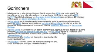 Gorinchem
• À l'origine de la ville est un hameau fondé autour l'an 1000, qui petit à petit fut
  transformé en une ville. Gorinchem reçut sa charte d'affranchissement en1382.
  En 1572 la ville fut prise par les Gueux de la mer Calvinistes qui pendirent 19 religieux
  catholiques, les Saints Martyrs de Gorkum.
• Au XVIe siècle fut établie la fortification de la ville, qui n'a perdu son rôle militaire
  qu'au XXe siècle. Encore assez riche au XVIe siècle et XVIIe siècle, la ville fut le lieu de
  naissance de quelques peintres connus, comme Abraham Bloemaert et Jan van der
  Heijden.
• Au XVIIIe siècle, la ville connût un declin économique, aggravé par des dégâts de guerre
  pendant l'occupation Française des Pays-Bas. Au XIXe sièclel'église et l'hôtel de ville
  médiéval furent démolis et remplacés par des bâtiments de style
   néorenaissance.
  Heureusement le clocher fut épargné et domine la ville
  encore aujourd'hui.
• Au XXe siècle la ville a connu de nombreuses expansions.
  Elle a maintenant presque 35 000 habitants.
 