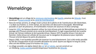 Wemeldinge

• Wemeldinge est un village de la commune néerlandaise de Kapelle, province de Zélande. Il est
  bordé par l'Escaut oriental et le canal de Zuid-Beveland.
• Dans les temps anciens, le village vivait surtout de la pêche et de l'ostréiculture (De Oesterbaai,
  « La Baie aux Huîtres »). Entre-temps, les touristes ont découvert la bourgade. Wemeldinge
  possède un port de plaisance, d'innombrables maisons de vacances et deux campings.
• Jusqu'en 1992, les bateaux devaient utiliser les trois écluses près de Wemeldinge permettant le
  passage vers l'Escaut oriental via le canal de Zuid-Beveland. Il s'agit respectivement de la petite
  écluse, de l'écluse médiane et de la grande écluse. Depuis 1973, la petite écluse n'est plus en
  fonction. Cette écluse est utilisée de nos jours par la navigation de plaisance pour rejoindre
  l'Escaut oriental depuis les ports de plaisance.
• Depuis 1992, il est toutefois possible de traverser le canal directement. Ceci a été rendu possible
  du fait de l'inauguration d'une nouvelle dérivation du canal. Quant aux digues le long du canal,
  elles ont été élevées jusqu'à la hauteur du Delta.
• Le village possède une église datant des XIVe et XVe siècles, qui est construit sur
  un Vlietberg, motte castralecaractéristique pour la province de Zélande.
 