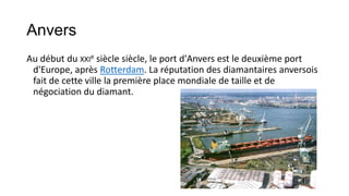 Anvers
Au début du XXIe siècle siècle, le port d'Anvers est le deuxième port
 d'Europe, après Rotterdam. La réputation des diamantaires anversois
 fait de cette ville la première place mondiale de taille et de
 négociation du diamant.
 