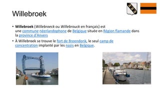 Willebroek
• Willebroek (Willebroeck ou Willebrouck en français) est
  une commune néerlandophone de Belgique située en Région flamande dans
  la province d'Anvers
• À Willebroek se trouve le fort de Breendonk, le seul camp de
  concentration implanté par les nazis en Belgique.
 