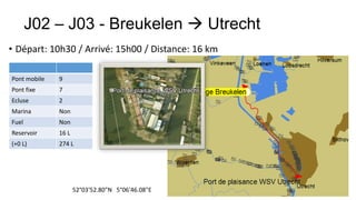 J02 – J03 - Breukelen  Utrecht
• Départ: 10h30 / Arrivé: 15h00 / Distance: 16 km

Pont mobile   9
Pont fixe     7
Ecluse        2
Marina        Non
Fuel          Non
Reservoir     16 L
(+0 L)        274 L




                     52°03'52.80"N 5°06'46.08"E
 