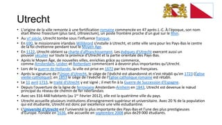 Utrecht
• L'origine de la ville remonte à une fortification romaine commencée en 47 après J.-C. À l'époque, son nom
  était Rheno Traiectum (plus tard, Ultraiectum), un poste frontière proche d'un gué sur le Rhin.
• Au VIe siècle, Utrecht tombe sous l'influence franque.
• En 690, le missionnaire irlandais Willibrord s'installe à Utrecht, et cette ville sera pour les Pays-Bas le centre
  de la foi chrétienne pendant tout le Moyen Âge.
• En 1122, Utrecht obtient sa charte d'affranchissement. Les évêques d'Utrecht exercent aussi un
  pouvoir séculier sur toute la province d'Utrecht et la partie orientale des Pays-Bas.
• Après le Moyen Âge, de nouvelles villes, enrichies grâce au commerce,
  comme Amsterdam, Leiden et Rotterdam commencent à devenir plus importantes qu'Utrecht.
• Lors de la guerre de Hollande, la ville est prise en 1672 par les troupes françaises.
• Après la signature de l'Union d'Utrecht, le siège de l'évêché est abandonné et n'est rétabli qu'en 1723 (Église
  vieille-catholique); en 1853 le siège de l'évêché de l'Église catholique romaine est rétabli.
• Le 11 avril 1713, le traité d'Utrecht y est signé ; il met fin à la Guerre de Succession d'Espagne.
• Depuis l'ouverture de la ligne de ferroviaire Amsterdam-Arnhem en 1843, Utrecht est devenue le nœud
  principal du réseau de chemin de fer néerlandais
• Avec ses 316 448 habitants (au 1er Février 2012), elle est la quatrième ville du pays.
• Utrecht accueille plusieurs institutions d’enseignement supérieur et universitaire. Avec 20 % de la population
  qui est étudiante, Utrecht est donc par excellence une ville estudiantine.
• L’Université d'Utrecht est l’université la plus importante des Pays-Bas et l’une des plus prestigieuses
  d’Europe. Fondée en 1636, elle accueille en septembre 2008 plus de29 000 étudiants.
 