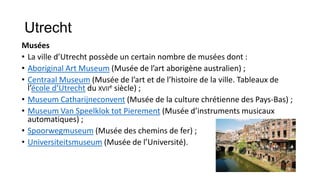 Utrecht
Musées
• La ville d’Utrecht possède un certain nombre de musées dont :
• Aboriginal Art Museum (Musée de l’art aborigène australien) ;
• Centraal Museum (Musée de l’art et de l’histoire de la ville. Tableaux de
  l’école d’Utrecht du XVIIe siècle) ;
• Museum Catharijneconvent (Musée de la culture chrétienne des Pays-Bas) ;
• Museum Van Speelklok tot Pierement (Musée d’instruments musicaux
  automatiques) ;
• Spoorwegmuseum (Musée des chemins de fer) ;
• Universiteitsmuseum (Musée de l’Université).
 