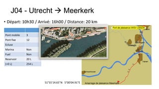 J04 - Utrecht  Meerkerk
• Départ: 10h30 / Arrivé: 16h00 / Distance: 20 km

Pont mobile   3
Pont fixe     12
Ecluse
Marina        Non
Fuel          Non
Reservoir     20 L
(+0 L)        254 L




                      51°55'14.65"N 5°00'04.91"E
 