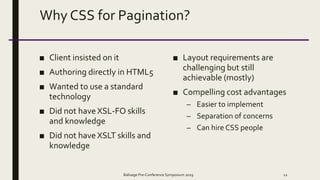 Why CSS for Pagination?
■ Client insisted on it
■ Authoring directly in HTML5
■ Wanted to use a standard
technology
■ Did not have XSL-FO skills
and knowledge
■ Did not have XSLT skills and
knowledge
■ Layout requirements are
challenging but still
achievable (mostly)
■ Compelling cost advantages
– Easier to implement
– Separation of concerns
– Can hire CSS people
Balisage Pre-Conference Symposium 2019 12
 