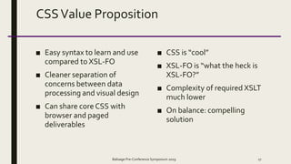 CSSValue Proposition
■ Easy syntax to learn and use
compared to XSL-FO
■ Cleaner separation of
concerns between data
processing and visual design
■ Can share core CSS with
browser and paged
deliverables
■ CSS is “cool”
■ XSL-FO is “what the heck is
XSL-FO?”
■ Complexity of required XSLT
much lower
■ On balance: compelling
solution
Balisage Pre-Conference Symposium 2019 17
 