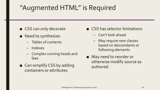 “Augmented HTML” is Required
■ CSS can only decorate
■ Need to synthesize:
– Tables of contents
– Indexes
– Complex running heads and
feet
■ Can simplify CSS by adding
containers or attributes
■ CSS has selector limitations
– Can’t look ahead
– May require new classes
based on descendants or
following elements
■ May need to reorder or
otherwise modify source as
authored
Balisage Pre-Conference Symposium 2019 18
 