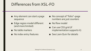 Differences from XSL-FO
■ Any element can start a page
sequence
■ Edge region model different
(and more limited)
■ No table markers
■ No index entry features
■ No concept of “folio”–page
numbers are just counters
■ No flow model
■ Can use CSS grid (if
implementation supports it)
■ See LiamQuin for details
Balisage Pre-Conference Symposium 2019 21
 