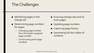 The Challenges
■ Identifying pages in the
change set
■ Determining page numbers
for pages
– Changing page number
from formatter-assigned
page number
– Constructing point page
numbers
■ Ensuring change sets end on
even pages
■ Updating page numbers
■ Capturing page history
■ Generating full-doc tables of
contents
Balisage Pre-Conference Symposium 2019 23
 