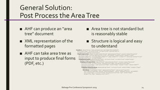 General Solution:
Post Process the AreaTree
■ AHF can produce an “area
tree” document
■ XML representation of the
formatted pages
■ AHF can take area tree as
input to produce final forms
(PDF, etc.)
■ Area tree is not standard but
is reasonably stable
■ Structure is logical and easy
to understand
Balisage Pre-Conference Symposium 2019 24
<AreaRoot xmlns="http://www.antennahouse.com/names/XSL/AreaTree"
font-size="10pt" is-first="true" is-last="true" version="605.0"
is-CSS="true" display-role="root">
<PageViewportArea output-volume-break="false" generated-by="html" counter-reset="footnote"
is-first="true" is-link-destination="true" id="x99999" width="612pt" height="792pt"
abs-page-number="1" orig-abs-page-number="1" page-number="1" format="1" stacking-context="true"
display-role="root" in-job="false">
<PageReferenceArea generated-by="html" is-first="true" is-last="true" width="612pt"
height="792pt" display-role="block">
<PageRegionViewportArea region="none" generated-by="html" counter-reset="footnote"
is-first="true" is-last="true" top-position="36pt" bottom-position="36pt"
left-position="36pt" right-position="36pt" width="540pt" height="720pt" region-name=""
display-role="root">
<PageRegionReferenceArea generated-by="html" is-first="true" width="540pt" height="720pt"
display-role="block">
<BlockArea line-height="14pt" generated-by="html" text-align="justify"
font-family=""New Century Schoolbook", serif" display="block" id="x99999"
font-size="10pt" is-first="true" bottom-position="395.75pt" width="540pt"
height="324.25pt" display-role="root">
 