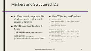 Markers and Structured IDs
■ AHF necessarily captures IDs
of all elements that are not
explicitly omitted
■ Use ID values as structured
fields:
<areaTreeMarker
id="take:take-begin:job=S103:d20p61”
/>
<areaTreeMarker
id="marker:section:update-
ins:start:portrait:id=instruction_sheet"
>
■ Use CSS to key on ID values:
div.section-body
areaTreeMarker[id ^= 'take:take-begin']
{
display: block;
break-before: right;
}
section > section +
areaTreeMarker[id ^= 'take:take-end'],
section > section >
areaTreeMarker[id ^= 'take:take-end'],
div.section-body
areaTreeMarker[id ^= 'take:take-end']
{
display: block;
break-after: right;
}
Balisage Pre-Conference Symposium 2019 26
 