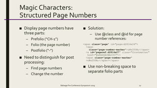 Magic Characters:
Structured Page Numbers
■ Display page numbers have
three parts:
– Prefolio (“CH-1”)
– Folio (the page number)
– Postfolio (“-”)
■ Need to distinguish for post
processing:
– Find page numbers
– Change the number
■ Solution:
– Use @class and @id for page
number references:
<span class="page" id="page:d2816e24">
<span
class="page-number-marker">​</span>
<a id="pageref:d2816e27" class="frontmatter"
href="#x8A66ACBA2357"/>
<span class="page-number-marker”
>​</span></span>
■ Use non-breaking space to
separate folio parts
Balisage Pre-Conference Symposium 2019 27
 