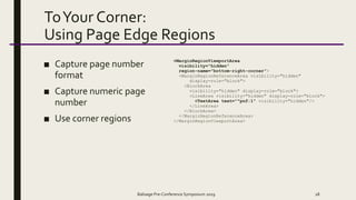 ToYour Corner:
Using Page Edge Regions
■ Capture page number
format
■ Capture numeric page
number
■ Use corner regions
<MarginRegionViewportArea
visibility="hidden"
region-name="bottom-right-corner">
<MarginRegionReferenceArea visibility="hidden"
display-role="block">
<BlockArea
visibility="hidden" display-role="block">
<LineArea visibility="hidden" display-role="block">
<TextArea text="^pnf:1" visibility="hidden"/>
</LineArea>
</BlockArea>
</MarginRegionReferenceArea>
</MarginRegionViewportArea>
Balisage Pre-Conference Symposium 2019 28
 