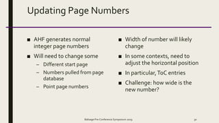 Updating Page Numbers
■ AHF generates normal
integer page numbers
■ Will need to change some
– Different start page
– Numbers pulled from page
database
– Point page numbers
■ Width of number will likely
change
■ In some contexts, need to
adjust the horizontal position
■ In particular,ToC entries
■ Challenge: how wide is the
new number?
Balisage Pre-Conference Symposium 2019 30
 