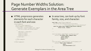 Page Number Widths Solution:
Generate Exemplars in the AreaTree
■ HTML preprocess generates
elements for each character
in each font and size:
<char-samples
id="util:char-samples">
<char-sample class="body">
<char-set class="number-set sz8pt"
id="util:char-set:body-sz8pt"
>
<decimal>.</decimal>
<char>0</char>
<char>1</char>
<char>2</char>...
</char-set>
...
</char-sample>
...
</char-samples>
■ In area tree, can look up by font
family, size, and character:
<xsl:key name="char-samples"
match="at:BlockArea[starts-with(@id,
'util:char-set:')]//at:TextArea"
use="at:make-char-sample-key(@font-family,
@font-size, @text)"
/>
...
<xsl:variable name="key" as="xs:string"
select="at:make-char-sample-key(
$font-family,
$font-size,
$text)"
/>
<xsl:variable name="result" as="element()?"
select="key('char-samples’,
$key,
root($context))[1]"
/>
Balisage Pre-Conference Symposium 2019 31
 