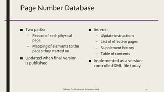 Page Number Database
■ Two parts:
– Record of each physical
page
– Mapping of elements to the
pages they started on
■ Updated when final version
is published
■ Serves:
– Update instructions
– List of effective pages
– Supplement history
– Table of contents
■ Implemented as a version-
controlled XML file today
Balisage Pre-Conference Symposium 2019 32
 