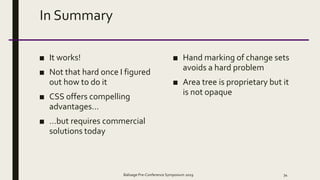 In Summary
■ It works!
■ Not that hard once I figured
out how to do it
■ CSS offers compelling
advantages…
■ …but requires commercial
solutions today
■ Hand marking of change sets
avoids a hard problem
■ Area tree is proprietary but it
is not opaque
Balisage Pre-Conference Symposium 2019 34
 