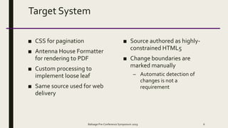Target System
■ CSS for pagination
■ Antenna House Formatter
for rendering to PDF
■ Custom processing to
implement loose leaf
■ Same source used for web
delivery
■ Source authored as highly-
constrained HTML5
■ Change boundaries are
marked manually
– Automatic detection of
changes is not a
requirement
Balisage Pre-Conference Symposium 2019 6
 