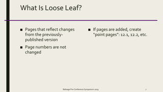 What Is Loose Leaf?
■ Pages that reflect changes
from the previously-
published version
■ Page numbers are not
changed
■ If pages are added, create
“point pages”: 12.1, 12.2, etc.
Balisage Pre-Conference Symposium 2019 7
 