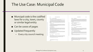 The Use Case: Municipal Code
■ Muncipal code is the codified
laws for a city, town, county
or similar legal entity
■ Can be 1000s of pages
■ Updated frequently
– Every city council meeting
Balisage Pre-Conference Symposium 2019 9
 