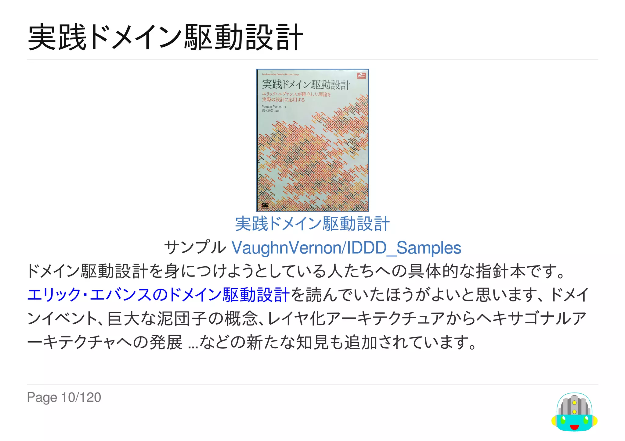 Page	10/120
実践ドメイン駆動設計
実践ドメイン駆動設計
サンプル	VaughnVernon/IDDD_Samples
ドメイン駆動設計を身につけようとしている人たちへの具体的な指針本です。
エリック・エバンスのドメイン駆動設計を読んでいたほうがよいと思います、	ドメイ
ンイベント、巨大な泥団子の概念、レイヤ化アーキテクチュアからヘキサゴナルア
ーキテクチャへの発展	…などの新たな知見も追加されています。
 