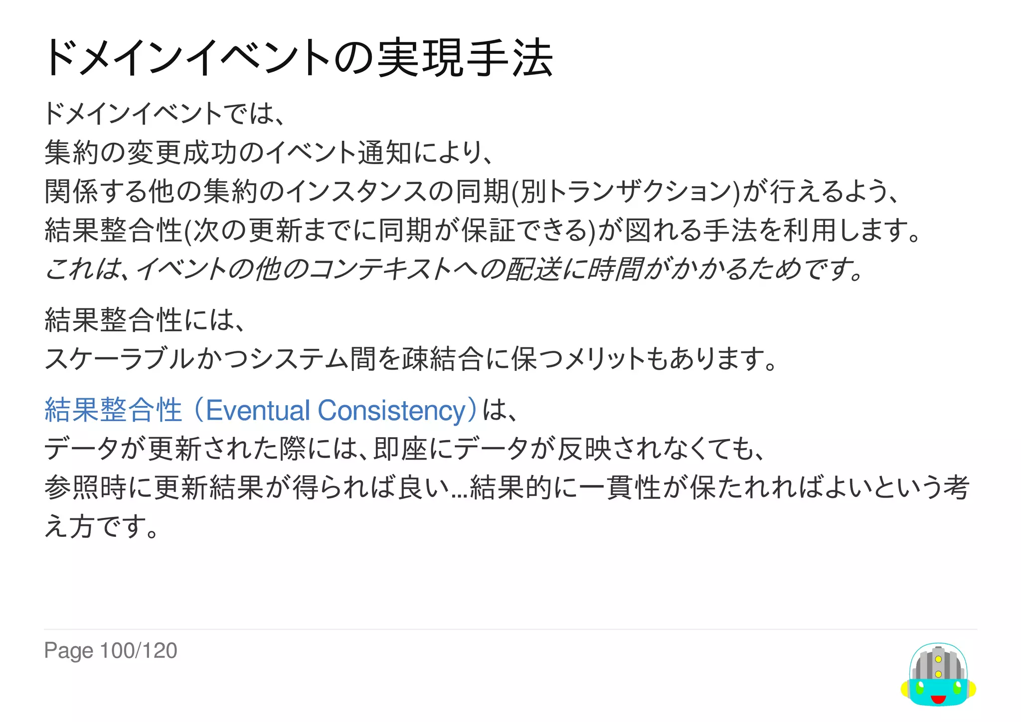 Page	100/120
ドメインイベントの実現手法
ドメインイベントでは、
集約の変更成功のイベント通知により、
関係する他の集約のインスタンスの同期(別トランザクション)が行えるよう、
結果整合性(次の更新までに同期が保証できる)が図れる手法を利用します。
これは、イベントの他のコンテキストへの配送に時間がかかるためです。
結果整合性には、
スケーラブルかつシステム間を疎結合に保つメリットもあります。
結果整合性	（Eventual	Consistency）は、
データが更新された際には、即座にデータが反映されなくても、
参照時に更新結果が得られば良い…結果的に一貫性が保たれればよいという考
え方です。
 