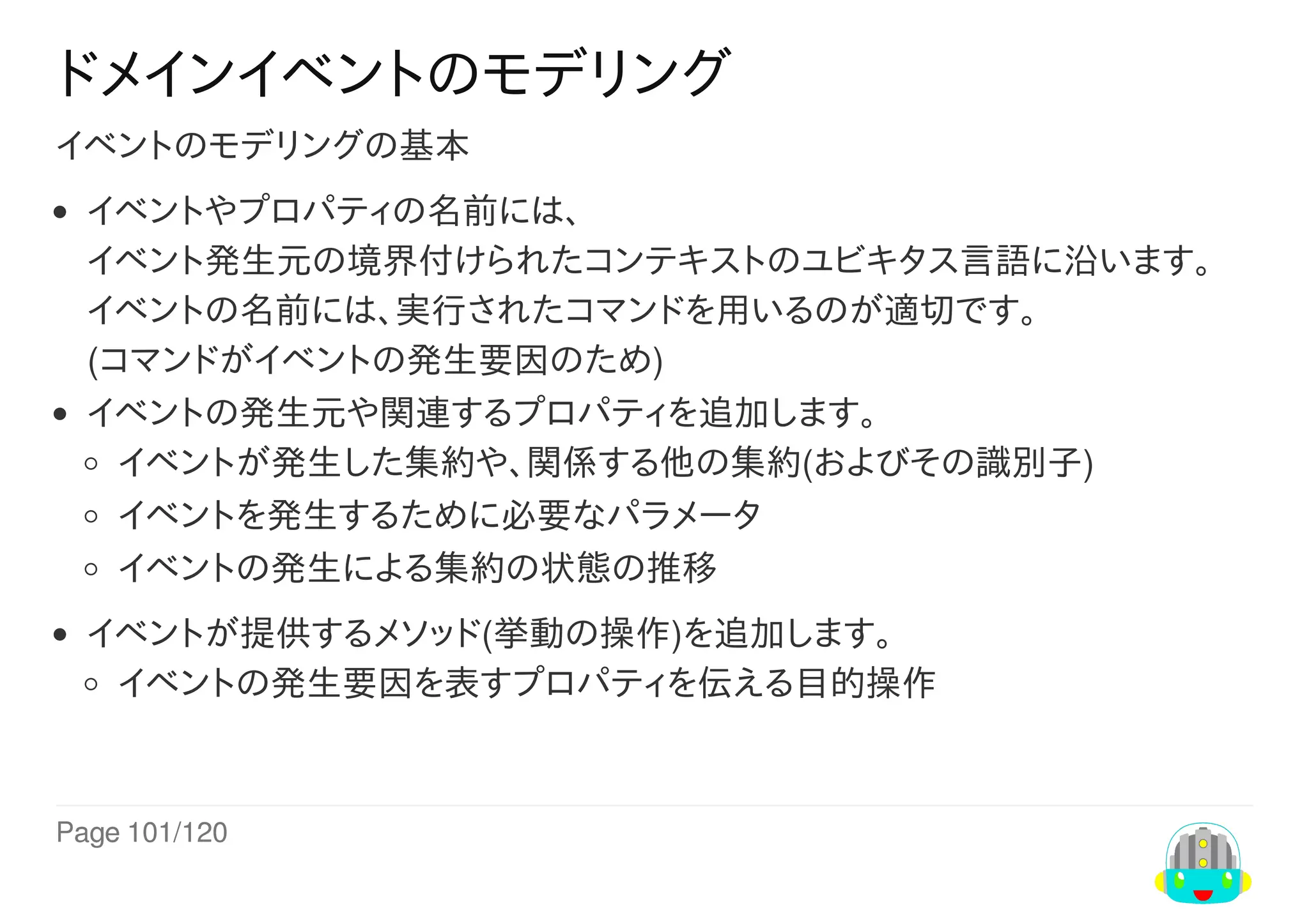 Page	101/120
ドメインイベントのモデリング
イベントのモデリングの基本
イベントやプロパティの名前には、
イベント発生元の境界付けられたコンテキストのユビキタス言語に沿います。
イベントの名前には、実行されたコマンドを用いるのが適切です。
(コマンドがイベントの発生要因のため)
イベントの発生元や関連するプロパティを追加します。
イベントが発生した集約や、関係する他の集約(およびその識別子)
イベントを発生するために必要なパラメータ
イベントの発生による集約の状態の推移
イベントが提供するメソッド(挙動の操作)を追加します。
イベントの発生要因を表すプロパティを伝える目的操作
 