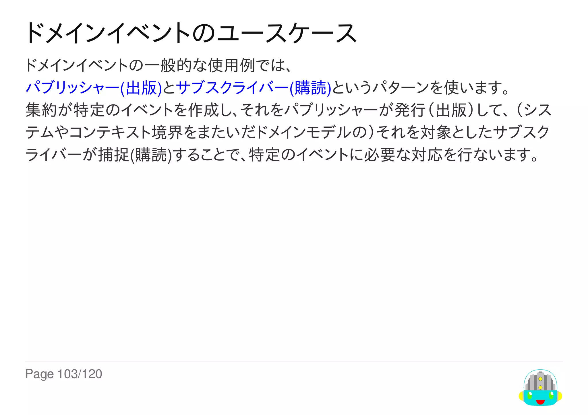 Page	103/120
ドメインイベントのユースケース
ドメインイベントの一般的な使用例では、
パブリッシャー(出版)とサブスクライバー(購読)というパターンを使います。
集約が特定のイベントを作成し、それをパブリッシャーが発行（出版）して、	（シス
テムやコンテキスト境界をまたいだドメインモデルの）それを対象としたサブスク
ライバーが捕捉(購読)することで、特定のイベントに必要な対応を行ないます。
 